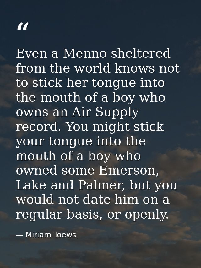 Even a Menno sheltered from the world knows not to stick her tongue into the mouth of a boy who owns an Air Supply recor — Miriam Toews