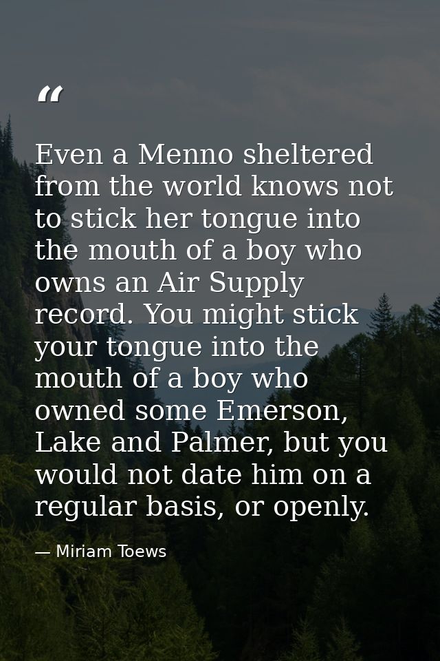 Even a Menno sheltered from the world knows not to stick her tongue into the mouth of a boy who owns an Air Supply recor — Miriam Toews
