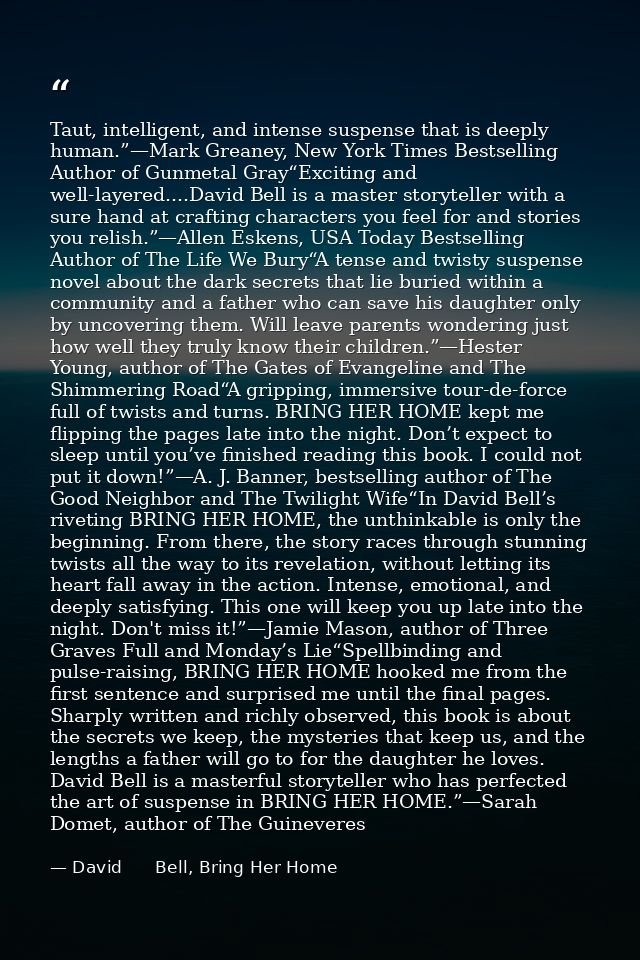 Taut, intelligent, and intense suspense that is deeply human.”—Mark Greaney, New York Times Bestselling Author of Gunmet — David      Bell, Bring Her Home