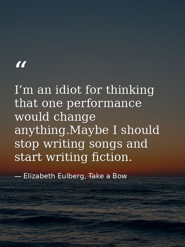 I’m an idiot for thinking that one performance would change anything.Maybe I should stop writing songs and start writing — Elizabeth Eulberg, Take a Bow
