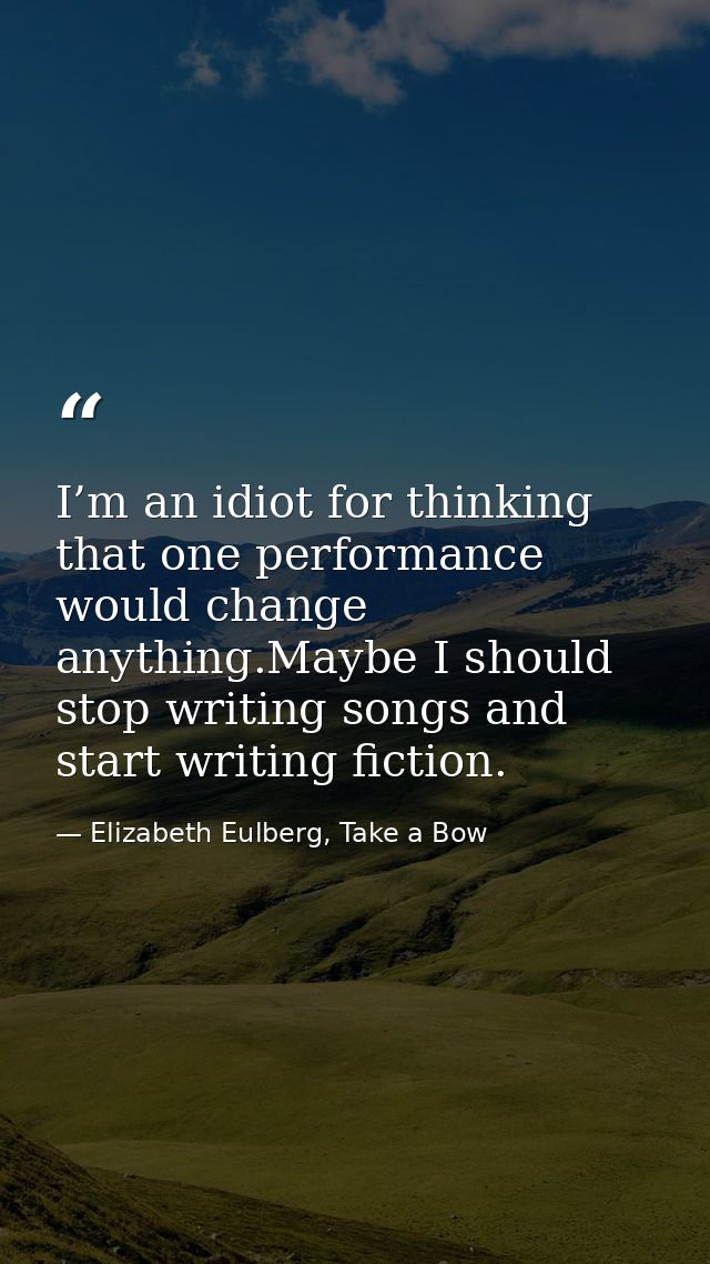 I’m an idiot for thinking that one performance would change anything.Maybe I should stop writing songs and start writing — Elizabeth Eulberg, Take a Bow