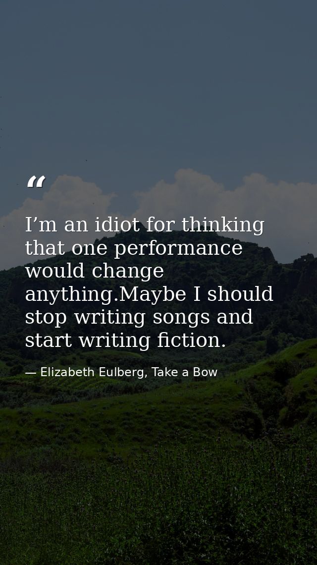 I’m an idiot for thinking that one performance would change anything.Maybe I should stop writing songs and start writing — Elizabeth Eulberg, Take a Bow