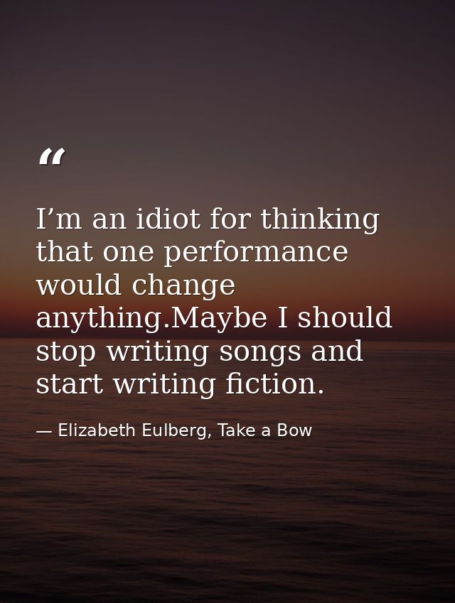I’m an idiot for thinking that one performance would change anything.Maybe I should stop writing songs and start writing — Elizabeth Eulberg, Take a Bow