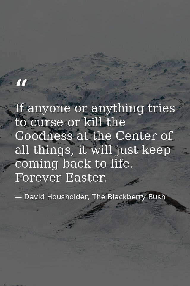 If anyone or anything tries to curse or kill the Goodness at the Center of all things, it will just keep coming back to  — David Housholder, The Blackberry Bush