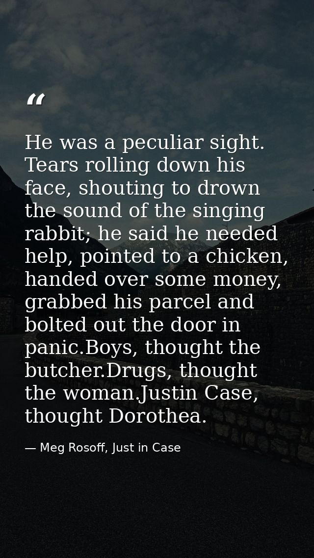 He was a peculiar sight. Tears rolling down his face, shouting to drown the sound of the singing rabbit; he said he need — Meg Rosoff, Just in Case