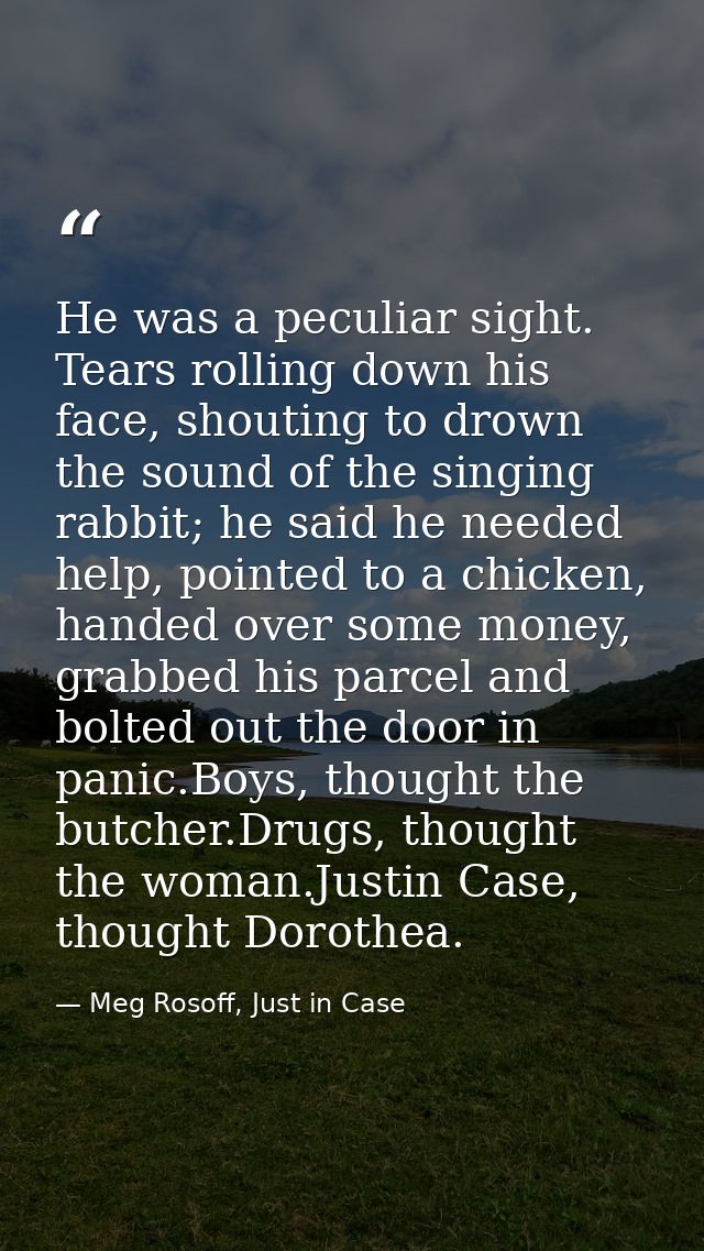 He was a peculiar sight. Tears rolling down his face, shouting to drown the sound of the singing rabbit; he said he need — Meg Rosoff, Just in Case