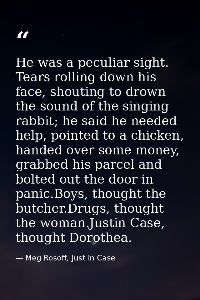 He was a peculiar sight. Tears rolling down his face, shouting to drown the sound of the singing rabbit; he said he need — Meg Rosoff, Just in Case