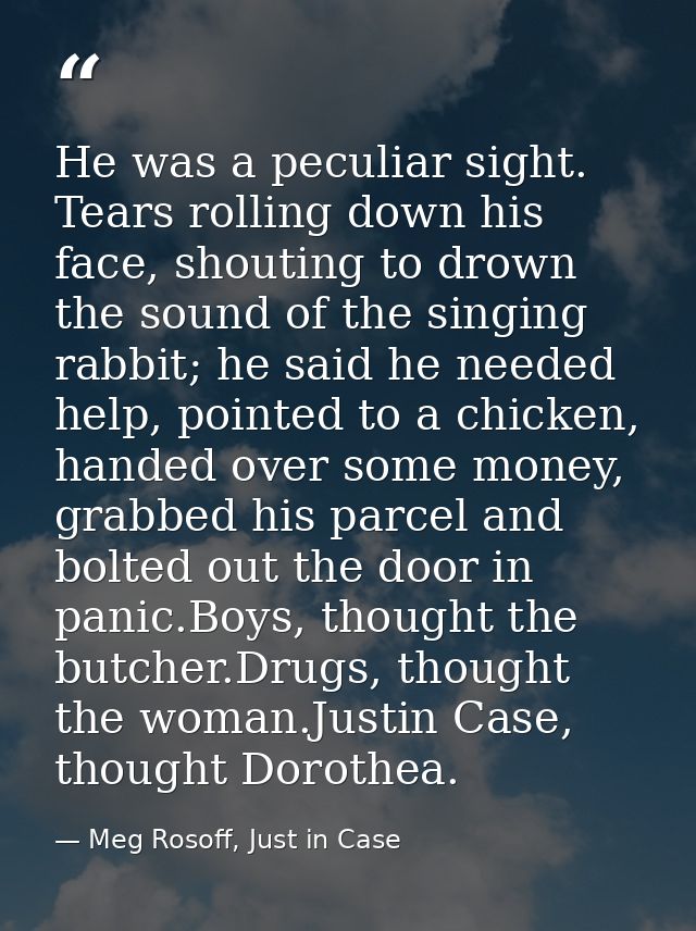 He was a peculiar sight. Tears rolling down his face, shouting to drown the sound of the singing rabbit; he said he need — Meg Rosoff, Just in Case