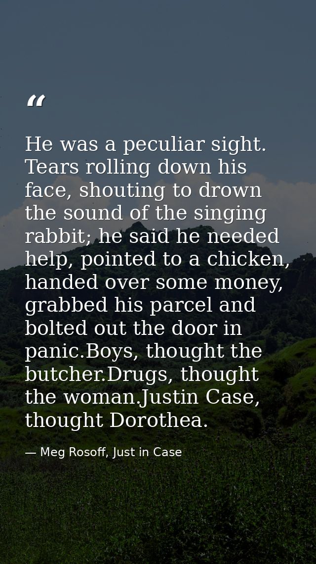He was a peculiar sight. Tears rolling down his face, shouting to drown the sound of the singing rabbit; he said he need — Meg Rosoff, Just in Case