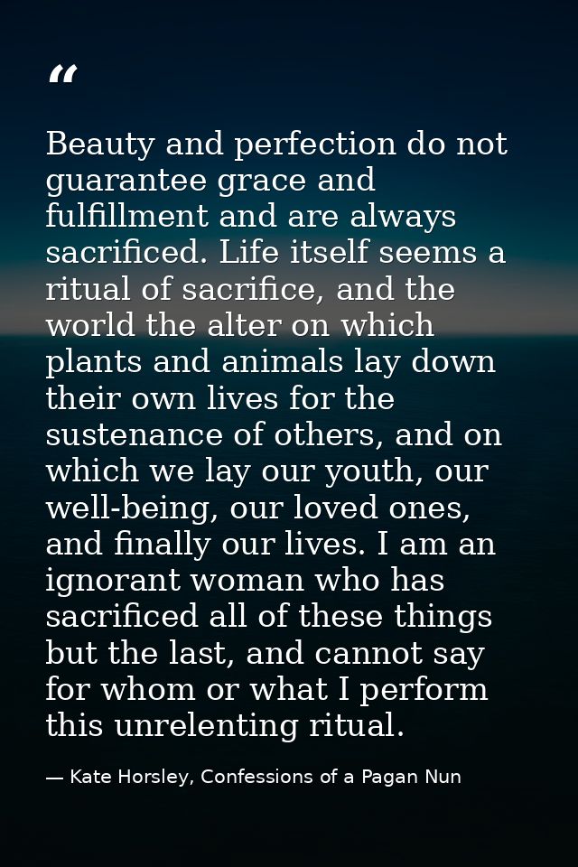 Beauty and perfection do not guarantee grace and fulfillment and are always sacrificed. Life itself seems a ritual of sa — Kate Horsley, Confessions of a Pagan Nun