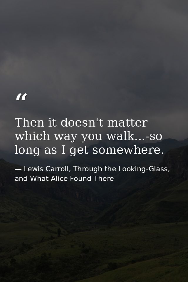 Then it doesn't matter which way you walk...-so long as I get somewhere. — Lewis Carroll, Through the Looking-Glass, and What Alice Found There