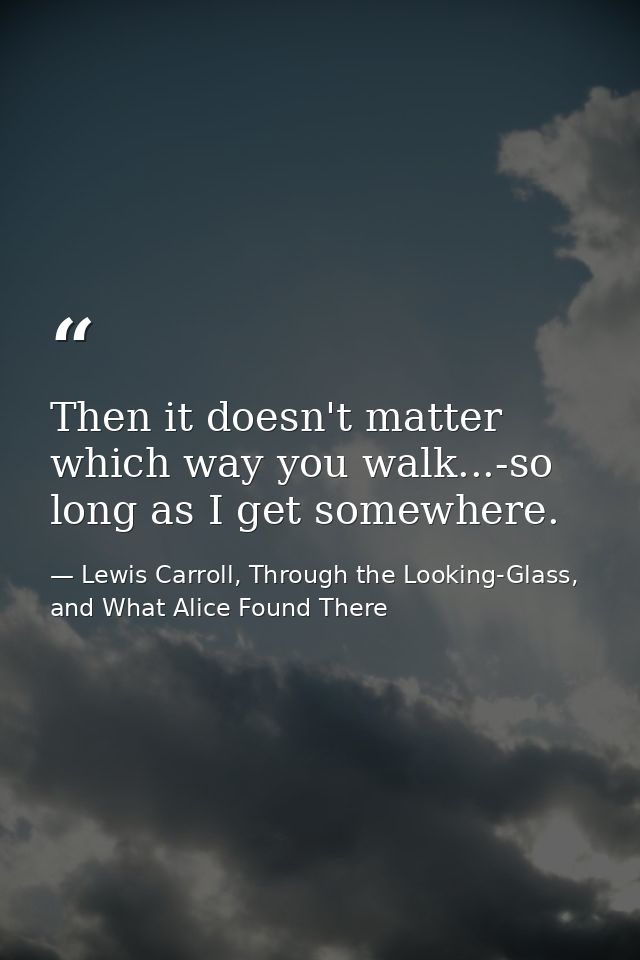 Then it doesn't matter which way you walk...-so long as I get somewhere. — Lewis Carroll, Through the Looking-Glass, and What Alice Found There