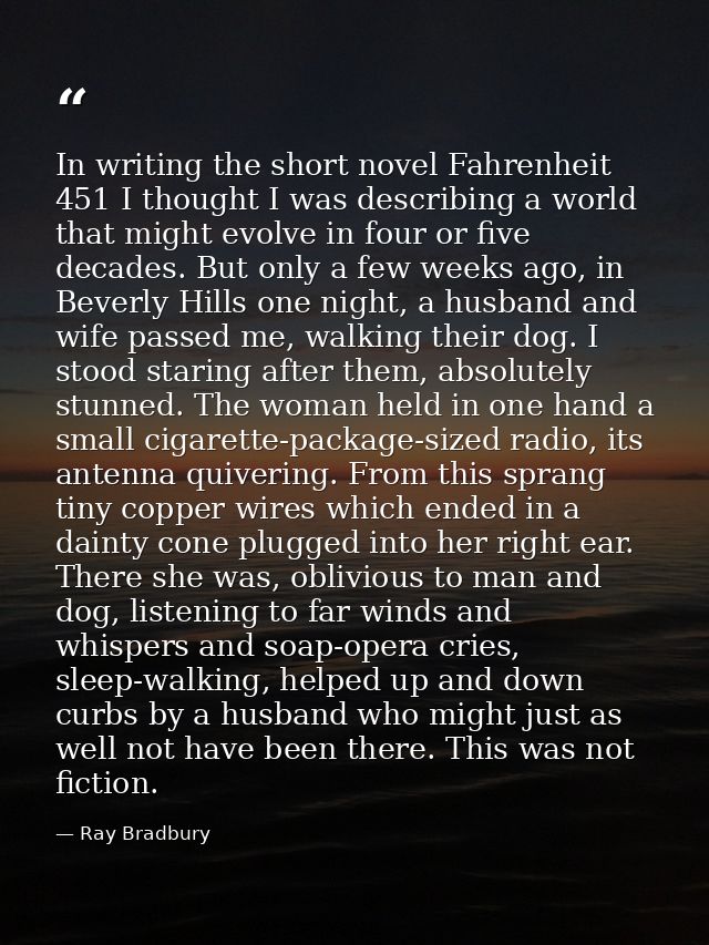 In writing the short novel Fahrenheit 451 I thought I was describing a world that might evolve in four or five decades.  — Ray Bradbury