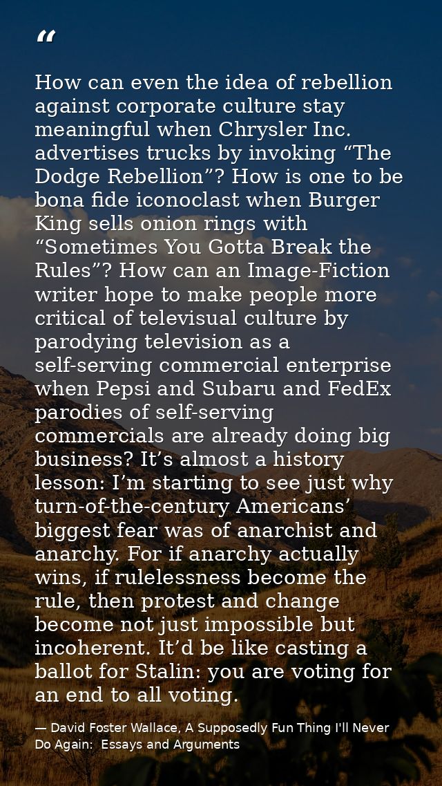 How can even the idea of rebellion against corporate culture stay meaningful when Chrysler Inc. advertises trucks by inv — David Foster Wallace, A Supposedly Fun Thing I'll Never Do Again:  Essays and Arguments