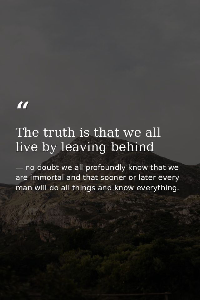 The truth is that we all live by leaving behind — no doubt we all profoundly know that we are immortal and that sooner or later every man will do all things and know everything.