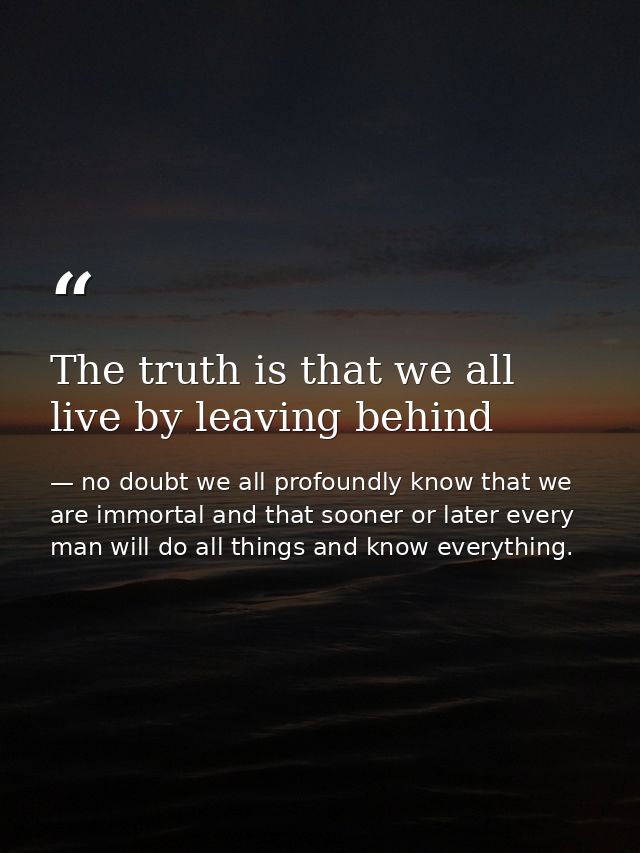 The truth is that we all live by leaving behind — no doubt we all profoundly know that we are immortal and that sooner or later every man will do all things and know everything.