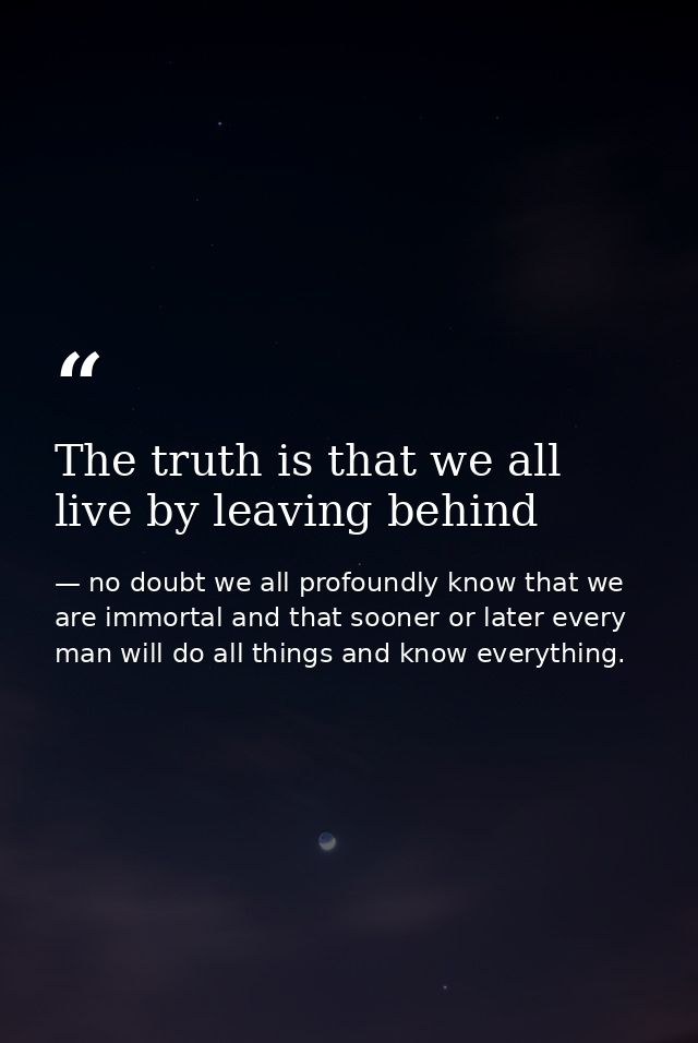 The truth is that we all live by leaving behind — no doubt we all profoundly know that we are immortal and that sooner or later every man will do all things and know everything.