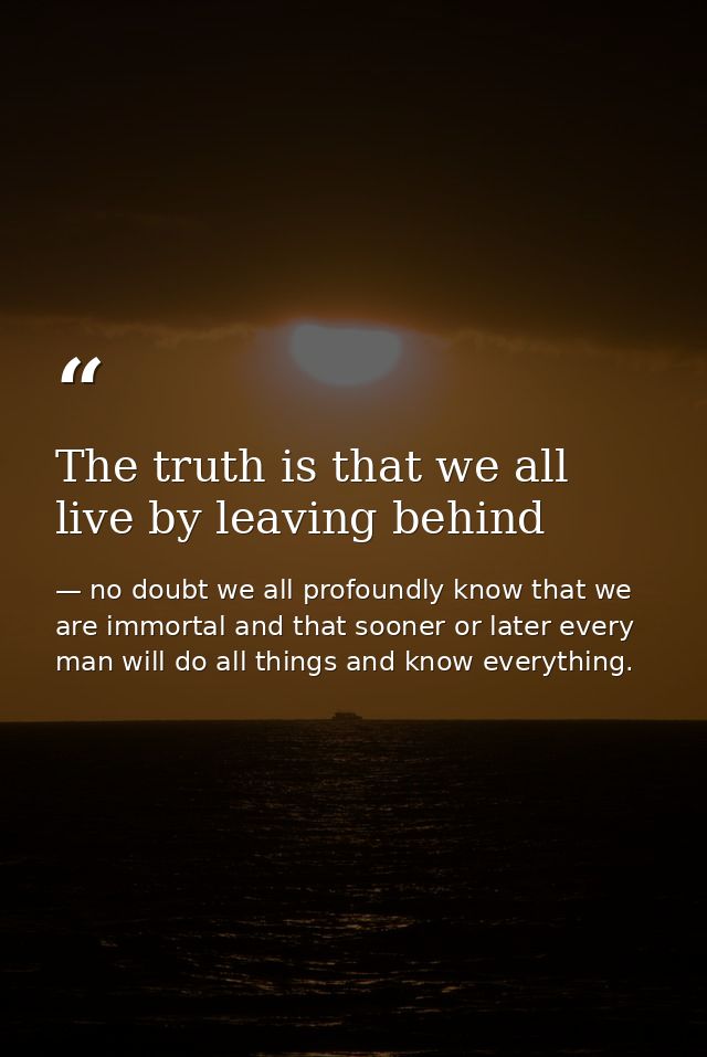 The truth is that we all live by leaving behind — no doubt we all profoundly know that we are immortal and that sooner or later every man will do all things and know everything.