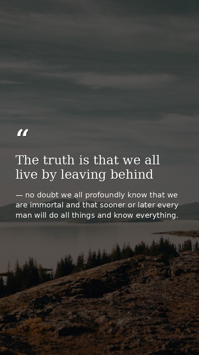 The truth is that we all live by leaving behind — no doubt we all profoundly know that we are immortal and that sooner or later every man will do all things and know everything.
