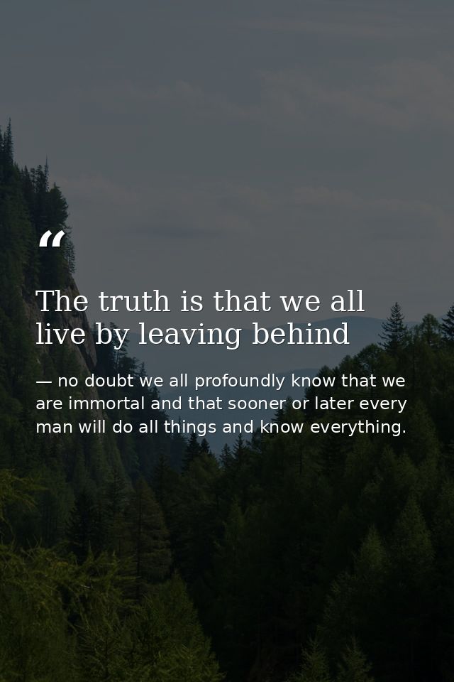 The truth is that we all live by leaving behind — no doubt we all profoundly know that we are immortal and that sooner or later every man will do all things and know everything.