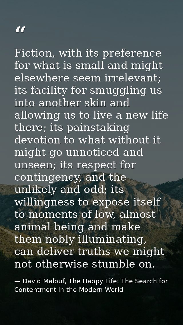 Fiction, with its preference for what is small and might elsewhere seem irrelevant; its facility for smuggling us into a — David Malouf, The Happy Life: The Search for Contentment in the Modern World
