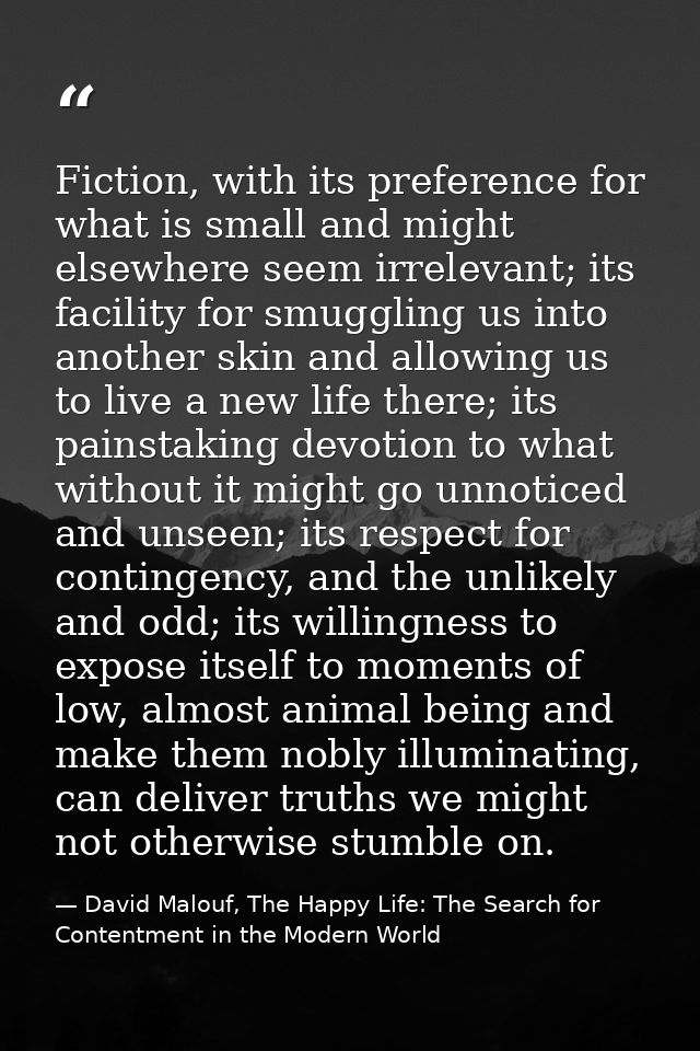 Fiction, with its preference for what is small and might elsewhere seem irrelevant; its facility for smuggling us into a — David Malouf, The Happy Life: The Search for Contentment in the Modern World