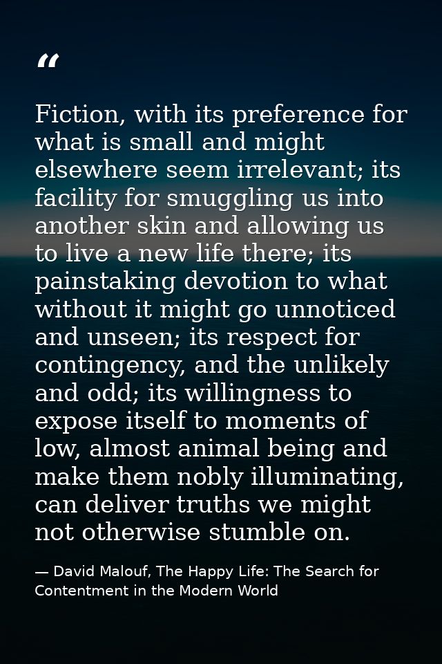 Fiction, with its preference for what is small and might elsewhere seem irrelevant; its facility for smuggling us into a — David Malouf, The Happy Life: The Search for Contentment in the Modern World