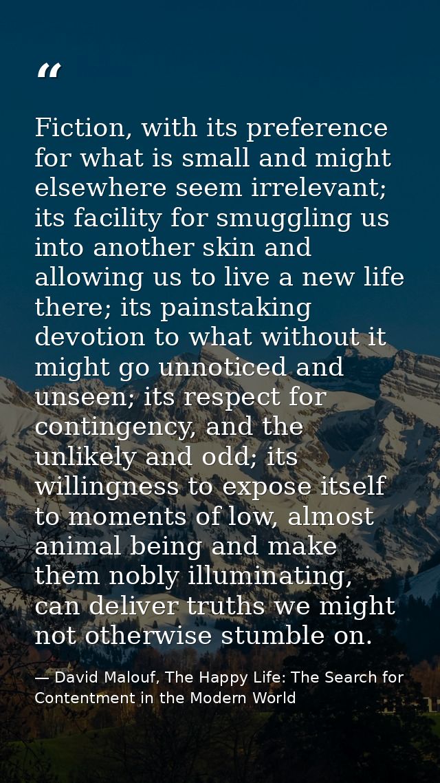 Fiction, with its preference for what is small and might elsewhere seem irrelevant; its facility for smuggling us into a — David Malouf, The Happy Life: The Search for Contentment in the Modern World