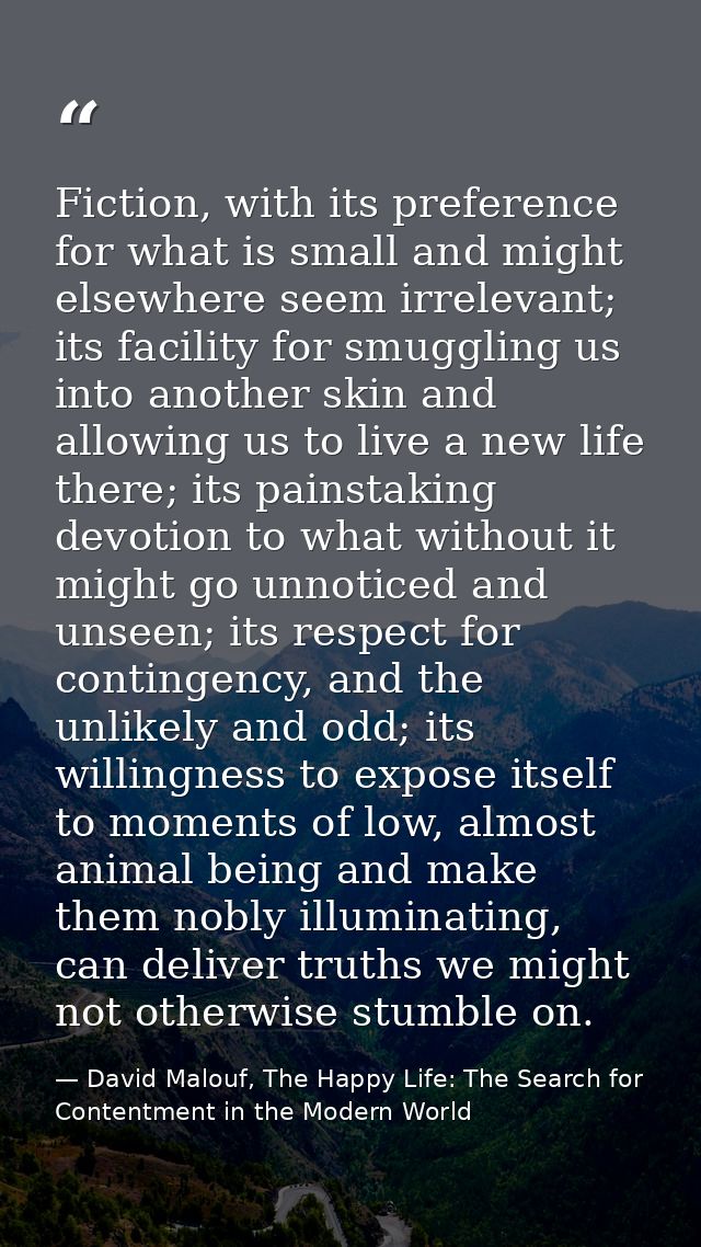 Fiction, with its preference for what is small and might elsewhere seem irrelevant; its facility for smuggling us into a — David Malouf, The Happy Life: The Search for Contentment in the Modern World