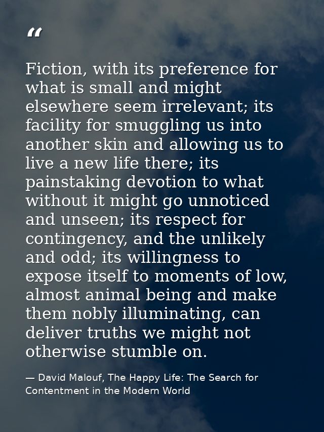 Fiction, with its preference for what is small and might elsewhere seem irrelevant; its facility for smuggling us into a — David Malouf, The Happy Life: The Search for Contentment in the Modern World