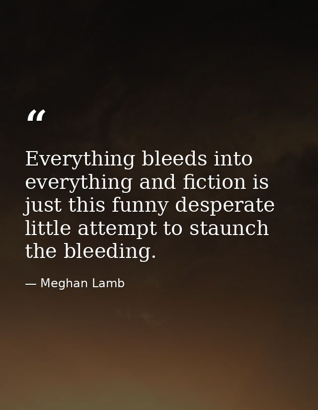 Everything bleeds into everything and fiction is just this funny desperate little attempt to staunch the bleeding. — Meghan Lamb