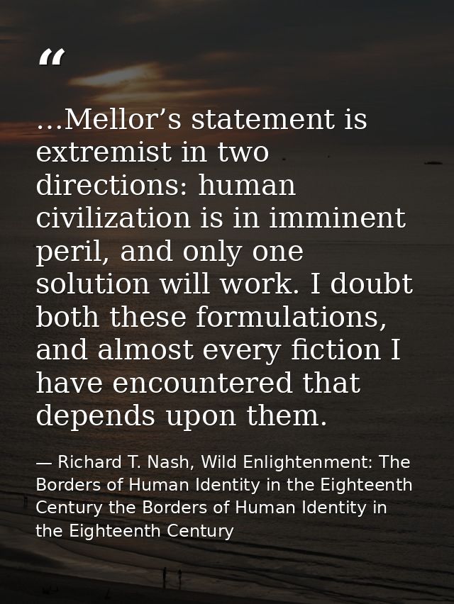 …Mellor’s statement is extremist in two directions: human civilization is in imminent peril, and only one solution will  — Richard T. Nash, Wild Enlightenment: The Borders of Human Identity in the Eighteenth Century the Borders of Human Identity in the Eighteenth Century