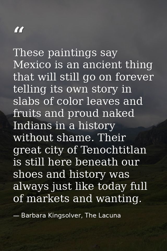 These paintings say Mexico is an ancient thing that will still go on forever telling its own story in slabs of color lea — Barbara Kingsolver, The Lacuna