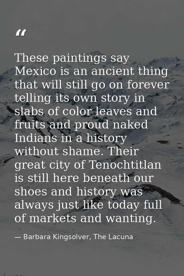 These paintings say Mexico is an ancient thing that will still go on forever telling its own story in slabs of color lea — Barbara Kingsolver, The Lacuna