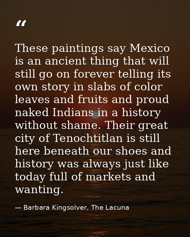 These paintings say Mexico is an ancient thing that will still go on forever telling its own story in slabs of color lea — Barbara Kingsolver, The Lacuna