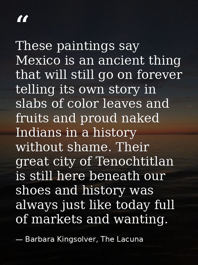 These paintings say Mexico is an ancient thing that will still go on forever telling its own story in slabs of color lea — Barbara Kingsolver, The Lacuna