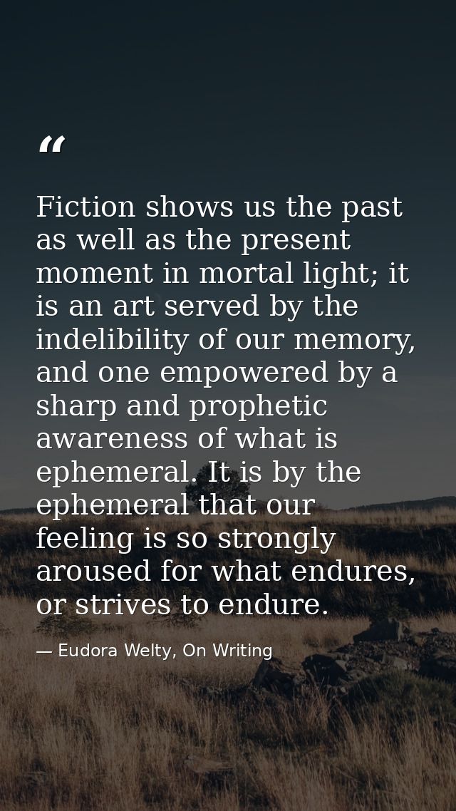 Fiction shows us the past as well as the present moment in mortal light; it is an art served by the indelibility of our  — Eudora Welty, On Writing