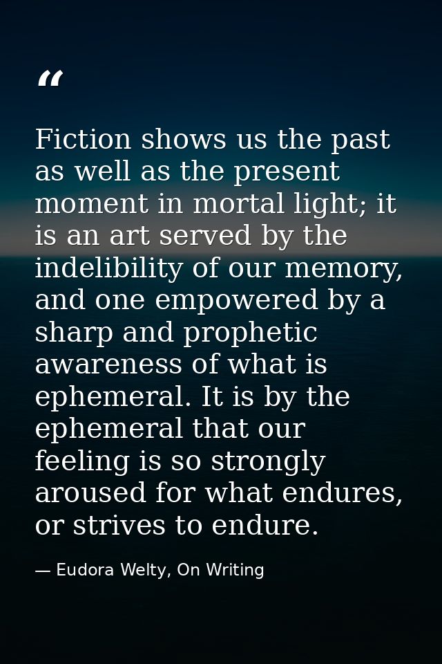 Fiction shows us the past as well as the present moment in mortal light; it is an art served by the indelibility of our  — Eudora Welty, On Writing