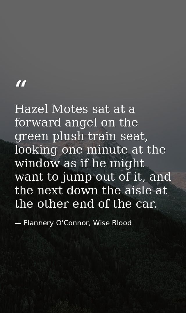 Hazel Motes sat at a forward angel on the green plush train seat, looking one minute at the window as if he might want t — Flannery O'Connor, Wise Blood