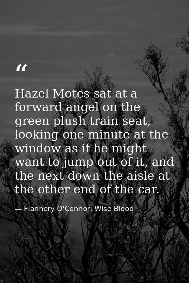 Hazel Motes sat at a forward angel on the green plush train seat, looking one minute at the window as if he might want t — Flannery O'Connor, Wise Blood