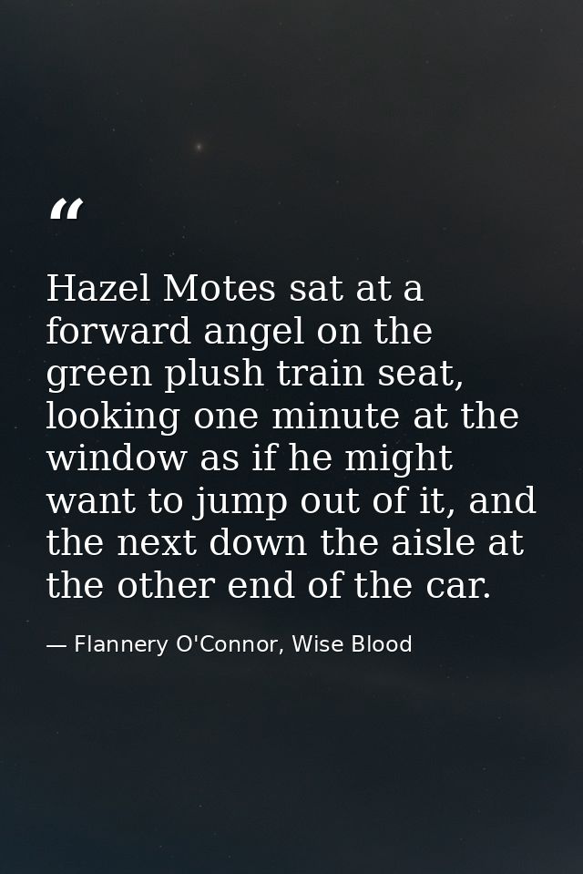 Hazel Motes sat at a forward angel on the green plush train seat, looking one minute at the window as if he might want t — Flannery O'Connor, Wise Blood