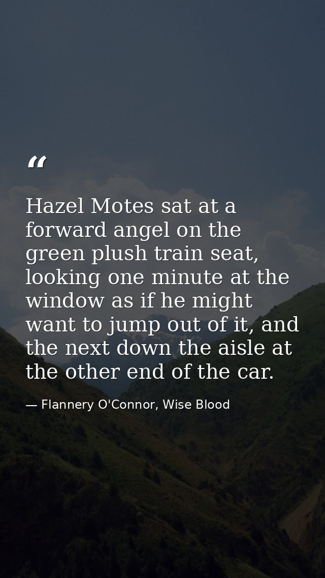 Hazel Motes sat at a forward angel on the green plush train seat, looking one minute at the window as if he might want t — Flannery O'Connor, Wise Blood
