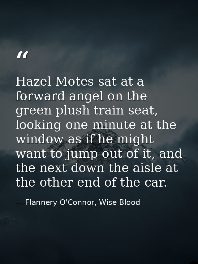 Hazel Motes sat at a forward angel on the green plush train seat, looking one minute at the window as if he might want t — Flannery O'Connor, Wise Blood