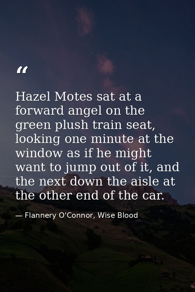 Hazel Motes sat at a forward angel on the green plush train seat, looking one minute at the window as if he might want t — Flannery O'Connor, Wise Blood