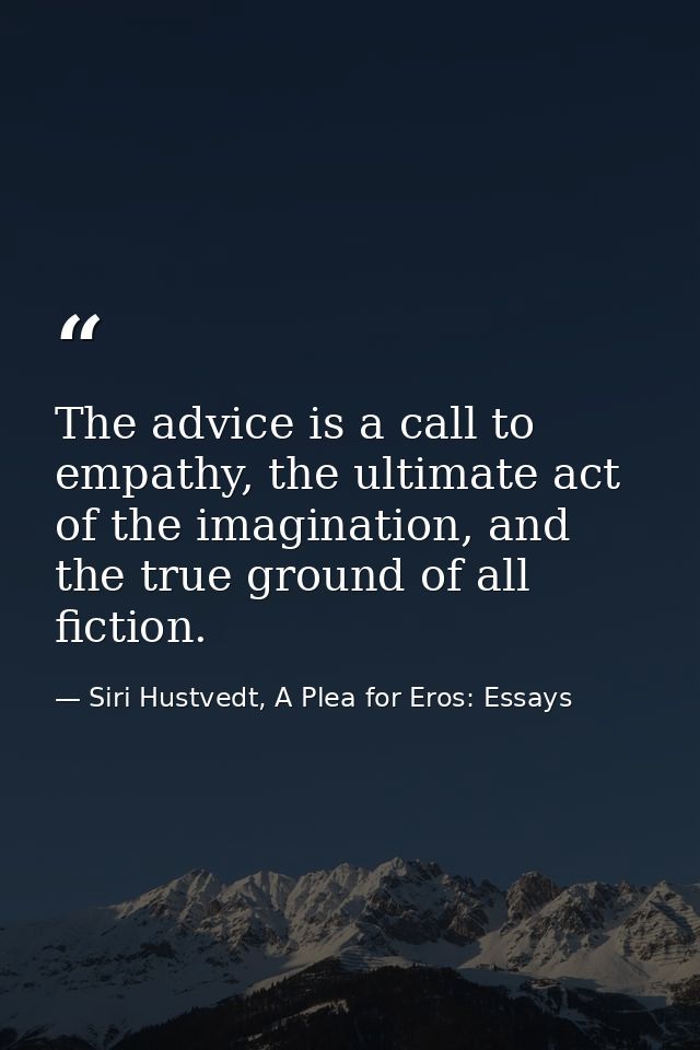 The advice is a call to empathy, the ultimate act of the imagination, and the true ground of all fiction. — Siri Hustvedt, A Plea for Eros: Essays