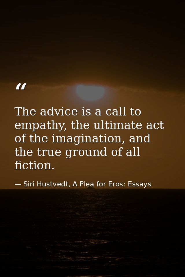 The advice is a call to empathy, the ultimate act of the imagination, and the true ground of all fiction. — Siri Hustvedt, A Plea for Eros: Essays