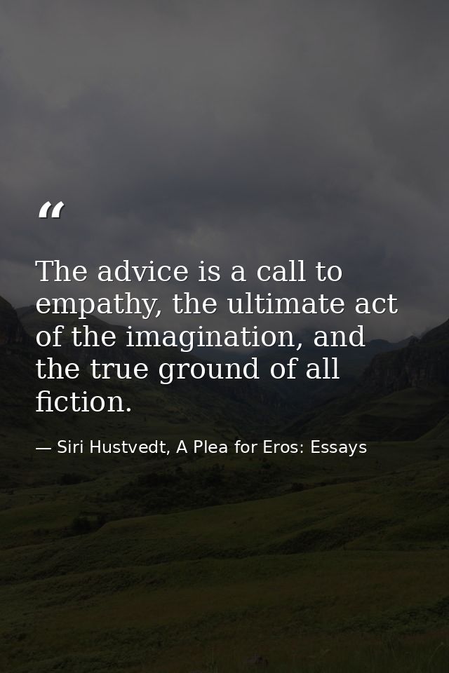 The advice is a call to empathy, the ultimate act of the imagination, and the true ground of all fiction. — Siri Hustvedt, A Plea for Eros: Essays