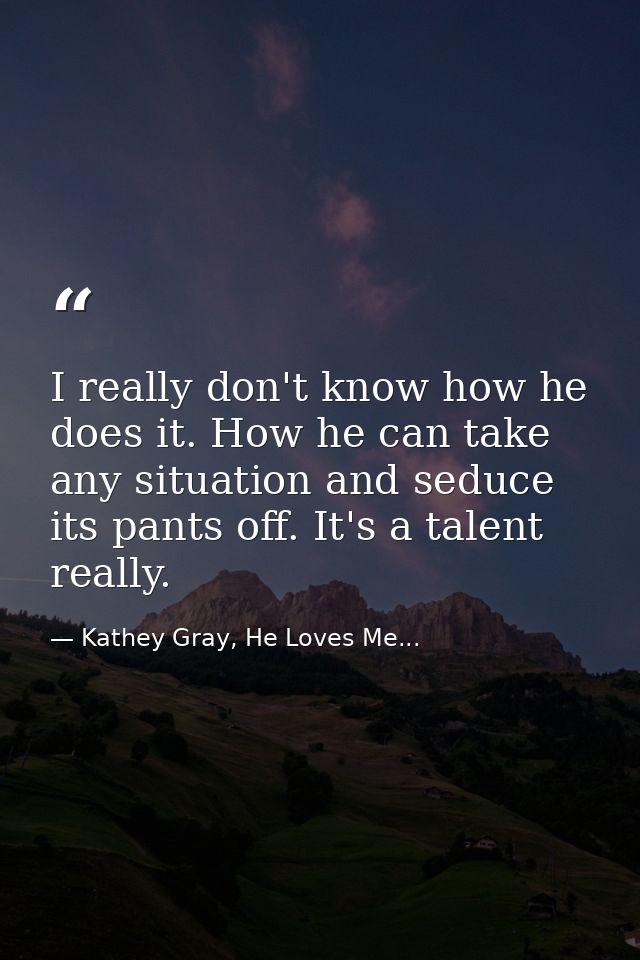 I really don't know how he does it. How he can take any situation and seduce its pants off. It's a talent really. — Kathey Gray, He Loves Me...