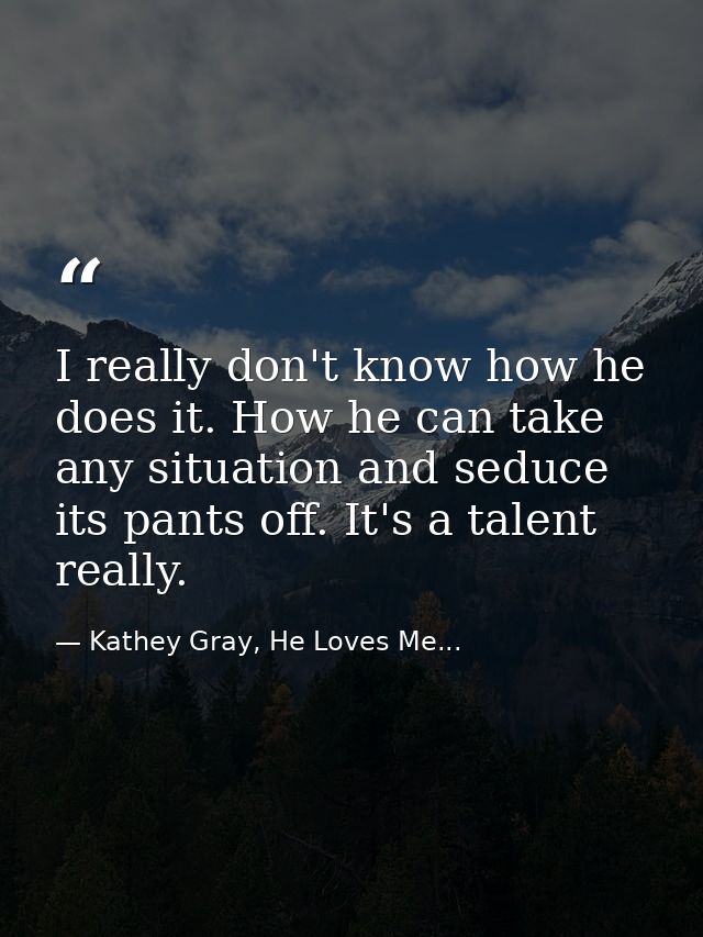 I really don't know how he does it. How he can take any situation and seduce its pants off. It's a talent really. — Kathey Gray, He Loves Me...