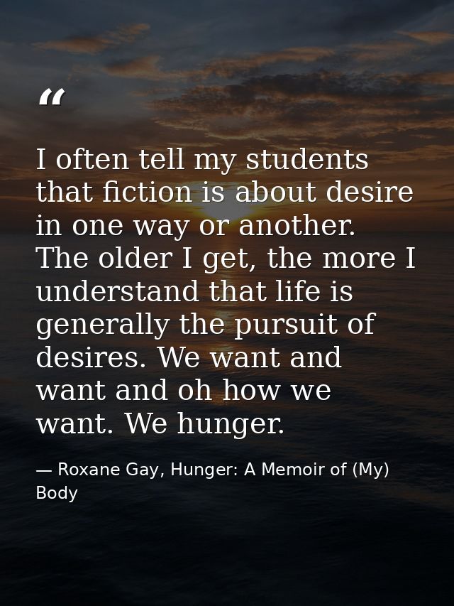 I often tell my students that fiction is about desire in one way or another. The older I get, the more I understand that — Roxane Gay, Hunger: A Memoir of (My) Body